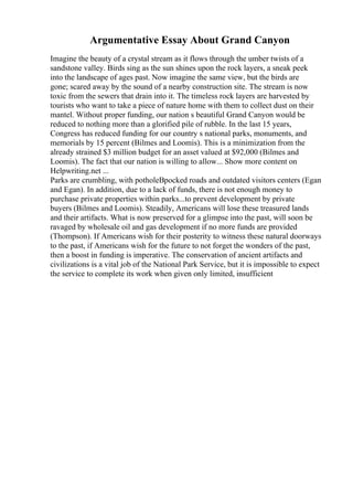Argumentative Essay About Grand Canyon
Imagine the beauty of a crystal stream as it flows through the umber twists of a
sandstone valley. Birds sing as the sun shines upon the rock layers, a sneak peek
into the landscape of ages past. Now imagine the same view, but the birds are
gone; scared away by the sound of a nearby construction site. The stream is now
toxic from the sewers that drain into it. The timeless rock layers are harvested by
tourists who want to take a piece of nature home with them to collect dust on their
mantel. Without proper funding, our nation s beautiful Grand Canyon would be
reduced to nothing more than a glorified pile of rubble. In the last 15 years,
Congress has reduced funding for our country s national parks, monuments, and
memorials by 15 percent (Bilmes and Loomis). This is a minimization from the
already strained $3 million budget for an asset valued at $92,000 (Bilmes and
Loomis). The fact that our nation is willing to allow... Show more content on
Helpwriting.net ...
Parks are crumbling, with potholeВpocked roads and outdated visitors centers (Egan
and Egan). In addition, due to a lack of funds, there is not enough money to
purchase private properties within parks...to prevent development by private
buyers (Bilmes and Loomis). Steadily, Americans will lose these treasured lands
and their artifacts. What is now preserved for a glimpse into the past, will soon be
ravaged by wholesale oil and gas development if no more funds are provided
(Thompson). If Americans wish for their posterity to witness these natural doorways
to the past, if Americans wish for the future to not forget the wonders of the past,
then a boost in funding is imperative. The conservation of ancient artifacts and
civilizations is a vital job of the National Park Service, but it is impossible to expect
the service to complete its work when given only limited, insufficient
 
