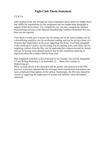 Fight Club Thesis Statement
CT W 2A
After reading all the way through the essay assignment, please draft one sample thesis
that fulfills the requirements for the assignment and one sample body paragraph in
support of that thesis below. If it s helpful for you, you may complete the optional
brainstorming exercises in the Optional Destabilizing Condition Worksheet first, but
these are not required.
Your thesis is worth up to 5 points: one for trying, one for the initial reading, one for
a destabilizing condition, one for an alternate reading, and one for giving a sense of a
structure that might follow in the essay supporting that thesis. Your body paragraph
is also worth up to 5 points: one for trying, one for opening with a sub claim, one for
supplying evidence from the film, one for analyzing that evidence beyond the factual,
and one for having close, detailed analysis that reveals something surprising or
significant about the evidence that has been cited.
This completed worksheet is due at the start of our Tuesday class period, designated
CT and Writing Workshop 2, on September 12. ... Show more content on
Helpwriting.net ...
When we look closely at the characters and the gender roles portrayed in the film,
however, it becomes apparent that the messages about consumerism and purpose are
more complicated than appears on the surface. Surprisingly, the film may instead be
viewed as suggesting the suppression of women and feminine values throughout
American
 