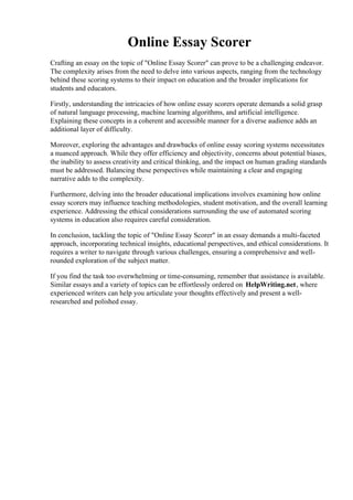 Online Essay Scorer
Crafting an essay on the topic of "Online Essay Scorer" can prove to be a challenging endeavor.
The complexity arises from the need to delve into various aspects, ranging from the technology
behind these scoring systems to their impact on education and the broader implications for
students and educators.
Firstly, understanding the intricacies of how online essay scorers operate demands a solid grasp
of natural language processing, machine learning algorithms, and artificial intelligence.
Explaining these concepts in a coherent and accessible manner for a diverse audience adds an
additional layer of difficulty.
Moreover, exploring the advantages and drawbacks of online essay scoring systems necessitates
a nuanced approach. While they offer efficiency and objectivity, concerns about potential biases,
the inability to assess creativity and critical thinking, and the impact on human grading standards
must be addressed. Balancing these perspectives while maintaining a clear and engaging
narrative adds to the complexity.
Furthermore, delving into the broader educational implications involves examining how online
essay scorers may influence teaching methodologies, student motivation, and the overall learning
experience. Addressing the ethical considerations surrounding the use of automated scoring
systems in education also requires careful consideration.
In conclusion, tackling the topic of "Online Essay Scorer" in an essay demands a multi-faceted
approach, incorporating technical insights, educational perspectives, and ethical considerations. It
requires a writer to navigate through various challenges, ensuring a comprehensive and well-
rounded exploration of the subject matter.
If you find the task too overwhelming or time-consuming, remember that assistance is available.
Similar essays and a variety of topics can be effortlessly ordered on HelpWriting.net, where
experienced writers can help you articulate your thoughts effectively and present a well-
researched and polished essay.
Online Essay ScorerOnline Essay Scorer
 
