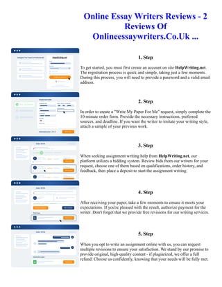 Online Essay Writers Reviews - 2
Reviews Of
Onlineessaywriters.Co.Uk ...
1. Step
To get started, you must first create an account on site HelpWriting.net.
The registration process is quick and simple, taking just a few moments.
During this process, you will need to provide a password and a valid email
address.
2. Step
In order to create a "Write My Paper For Me" request, simply complete the
10-minute order form. Provide the necessary instructions, preferred
sources, and deadline. If you want the writer to imitate your writing style,
attach a sample of your previous work.
3. Step
When seeking assignment writing help from HelpWriting.net, our
platform utilizes a bidding system. Review bids from our writers for your
request, choose one of them based on qualifications, order history, and
feedback, then place a deposit to start the assignment writing.
4. Step
After receiving your paper, take a few moments to ensure it meets your
expectations. If you're pleased with the result, authorize payment for the
writer. Don't forget that we provide free revisions for our writing services.
5. Step
When you opt to write an assignment online with us, you can request
multiple revisions to ensure your satisfaction. We stand by our promise to
provide original, high-quality content - if plagiarized, we offer a full
refund. Choose us confidently, knowing that your needs will be fully met.
Online Essay Writers Reviews - 2 Reviews Of Onlineessaywriters.Co.Uk ... Online Essay Writers Reviews - 2
Reviews Of Onlineessaywriters.Co.Uk ...
 