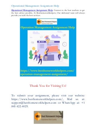 Operational Management Assignment Help
Operational Management Assignment Help. Connect to the best teachers to get
the best advice possible. At Besthomeworkhelpers, Our dedicated team will always
provide you with the best services.
Thank You for Visiting Us!
To submit your assignment, please visit our website:
https://www.besthomeworkhelpers.com/, Mail us at:
support@besthomeworkhelpers.com or WhatsApp at: +1
845 422-4029.
 