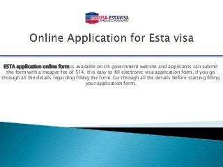 ESTA application online form is available on US government website and applicants can submit
the form with a meager fee of $14. It is easy to fill electronic visa application form, if you go
through all the details regarding filling the form. Go through all the details before starting filling
your application form.
 