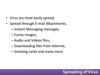 • Virus are most easily spread, 
• Spread through E-mail Attachments, 
– Instant Messaging messages, 
– Funny Images, 
– Audio and Videos files, 
– Downloading files from Internet, 
– Greeting cards and many more. 
Spreading of Virus 
 