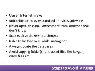 • Use an Internet firewall 
• Subscribe to industry standard antivirus software 
• Never open an e-mail attachment from someone you 
don't know 
• Scan each and every attachment 
• Rules to be followed, while surfing net 
• Always update the databases 
• Avoid copying folder(s),untrusted files like keygen, 
crack files etc 
Steps to Avoid Viruses 
 