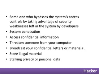 • Some one who bypasses the system’s access 
controls by taking advantage of security 
weaknesses left in the system by developers 
• System penetration 
• Access confidential information 
• Threaten someone from your computer 
• Broadcast your confidential letters or materials . 
• Store illegal material 
• Stalking privacy or personal data 
Hacker 
 