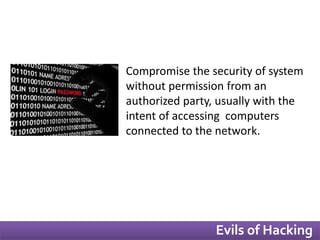 Compromise the security of system 
without permission from an 
authorized party, usually with the 
intent of accessing computers 
connected to the network. 
Evils of Hacking 
 