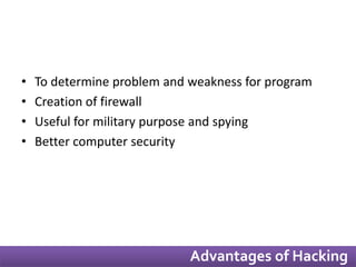 • To determine problem and weakness for program 
• Creation of firewall 
• Useful for military purpose and spying 
• Better computer security 
Advantages of Hacking 
 