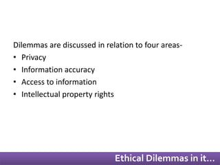 Dilemmas are discussed in relation to four areas- 
• Privacy 
• Information accuracy 
• Access to information 
• Intellectual property rights 
Ethical Dilemmas in it… 
 