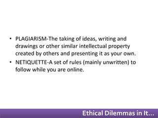 • PLAGIARISM-The taking of ideas, writing and 
drawings or other similar intellectual property 
created by others and presenting it as your own. 
• NETIQUETTE-A set of rules (mainly unwritten) to 
follow while you are online. 
Ethical Dilemmas in It… 
 