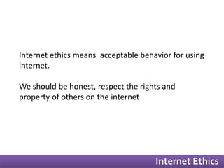 Internet ethics means acceptable behavior for using 
internet. 
We should be honest, respect the rights and 
property of others on the internet 
Internet Ethics 
 
