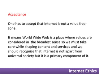 Internet Ethics 
Acceptance 
One has to accept that Internet is not a value free-zone. 
It means World Wide Web is a place where values are 
considered in the broadest sense so we must take 
care while shaping content and services and we 
should recognize that internet is not apart from 
universal society but it is a primary component of it. 
 