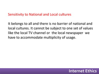 Sensitivity to National and Local cultures 
It belongs to all and there is no barrier of national and 
local cultures. It cannot be subject to one set of values 
like the local TV channel or the local newspaper we 
have to accommodate multiplicity of usage. 
Internet Ethics 
 