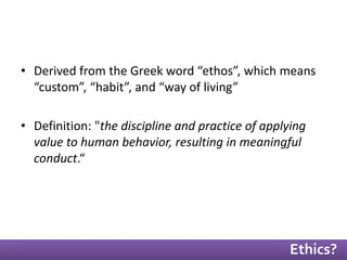 • Derived from the Greek word “ethos”, which means 
“custom”, “habit”, and “way of living” 
• Definition: "the discipline and practice of applying 
value to human behavior, resulting in meaningful 
conduct.“ 
Ethics? 
 