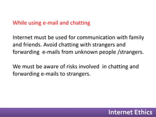 Internet Ethics 
While using e-mail and chatting 
Internet must be used for communication with family 
and friends. Avoid chatting with strangers and 
forwarding e-mails from unknown people /strangers. 
We must be aware of risks involved in chatting and 
forwarding e-mails to strangers. 
 