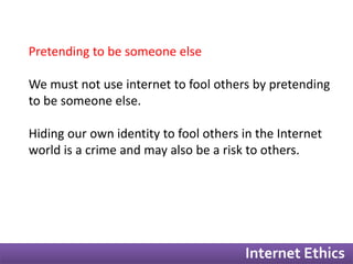 Internet Ethics 
Pretending to be someone else 
We must not use internet to fool others by pretending 
to be someone else. 
Hiding our own identity to fool others in the Internet 
world is a crime and may also be a risk to others. 
 