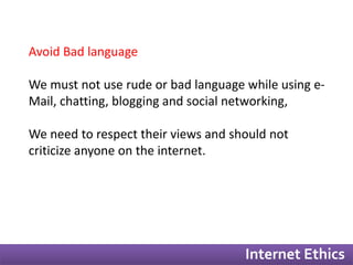 Internet Ethics 
Avoid Bad language 
We must not use rude or bad language while using e- 
Mail, chatting, blogging and social networking, 
We need to respect their views and should not 
criticize anyone on the internet. 
 