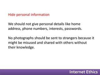 Internet Ethics 
Hide personal information 
We should not give personal details like home 
address, phone numbers, interests, passwords. 
No photographs should be sent to strangers because it 
might be misused and shared with others without 
their knowledge. 
 