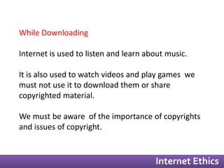 Internet Ethics 
While Downloading 
Internet is used to listen and learn about music. 
It is also used to watch videos and play games we 
must not use it to download them or share 
copyrighted material. 
We must be aware of the importance of copyrights 
and issues of copyright. 
 
