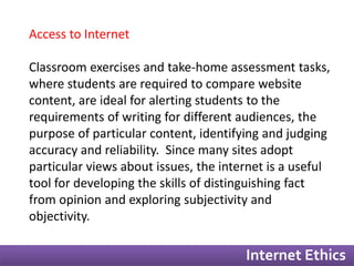 Internet Ethics 
Access to Internet 
Classroom exercises and take-home assessment tasks, 
where students are required to compare website 
content, are ideal for alerting students to the 
requirements of writing for different audiences, the 
purpose of particular content, identifying and judging 
accuracy and reliability. Since many sites adopt 
particular views about issues, the internet is a useful 
tool for developing the skills of distinguishing fact 
from opinion and exploring subjectivity and 
objectivity. 
 