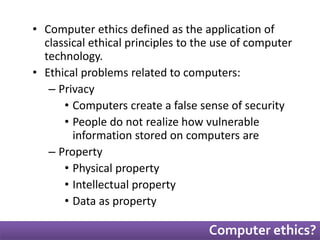 • Computer ethics defined as the application of 
classical ethical principles to the use of computer 
technology. 
• Ethical problems related to computers: 
– Privacy 
• Computers create a false sense of security 
• People do not realize how vulnerable 
information stored on computers are 
– Property 
• Physical property 
• Intellectual property 
• Data as property 
Computer ethics? 
 