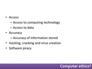 Computer ethics? 
• Access 
– Access to computing technology 
– Access to data 
• Accuracy 
– Accuracy of information stored 
• Hacking, cracking and virus creation 
• Software piracy 
 