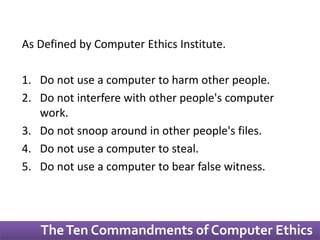 As Defined by Computer Ethics Institute. 
1. Do not use a computer to harm other people. 
2. Do not interfere with other people's computer 
work. 
3. Do not snoop around in other people's files. 
4. Do not use a computer to steal. 
5. Do not use a computer to bear false witness. 
The Ten Commandments of Computer Ethics 
 