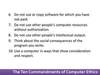 6. Do not use or copy software for which you have 
not paid. 
7. Do not use other people's computer resources 
without authorization. 
8. Do not use other people's intellectual output. 
9. Think about the social consequences of the 
program you write. 
10. Use a computer in ways that show consideration 
and respect. 
The Ten Commandments of Computer Ethics 
 