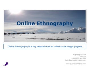 Online Ethnography



Online Ethnography is a key research tool for online social insight projects.


                                                                    Purple Spinnaker
                                                                             London
                                                                  +44 7887 644 799
                                                           julie@purplespinnaker.com

                                                           www.purplespinnaker.com
 