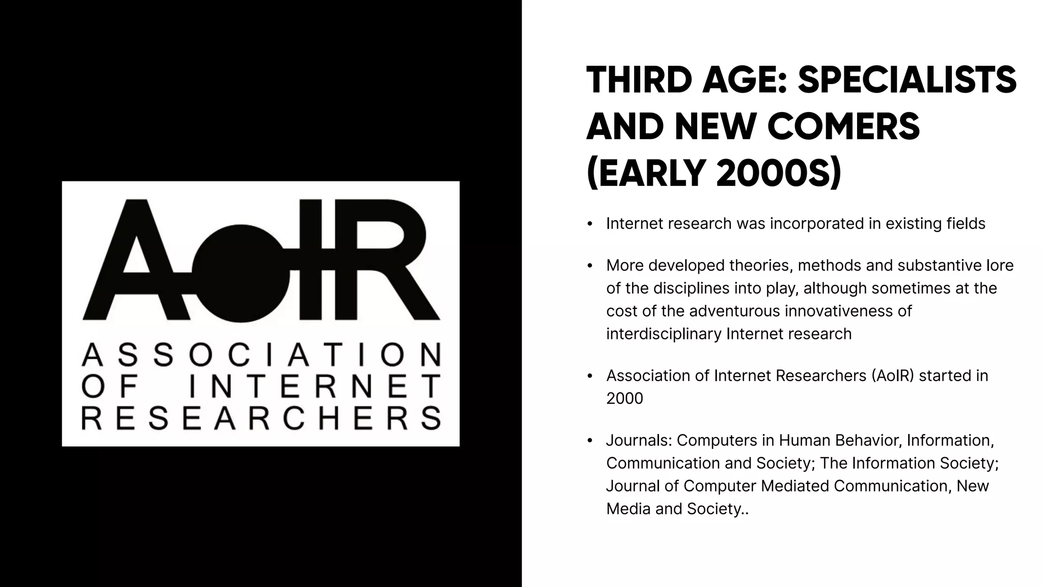 THIRD AGE: SPECIALISTS
AND NEW COMERS
(EARLY 2000S)
• Internet research was incorporated in existing fields
• More developed theories, methods and substantive lore
of the disciplines into play, although sometimes at the
cost of the adventurous innovativeness of
interdisciplinary Internet research
• Association of Internet Researchers (AoIR) started in
2000
• Journals: Computers in Human Behavior, Information,
Communication and Society; The Information Society;
Journal of Computer Mediated Communication, New
Media and Society..
 