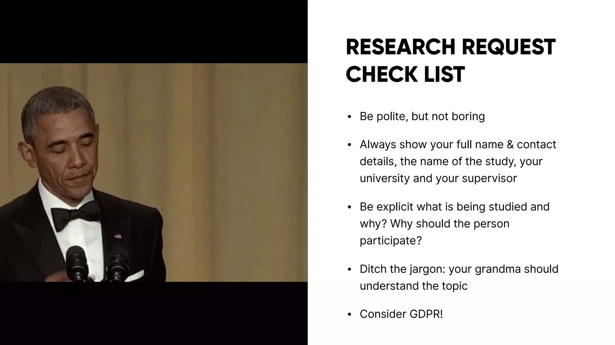 RESEARCH REQUEST
CHECK LIST
• Be polite, but not boring
• Always show your full name & contact
details, the name of the study, your
university and your supervisor
• Be explicit what is being studied and
why? Why should the person
participate?
• Ditch the jargon: your grandma should
understand the topic
• Consider GDPR!
 