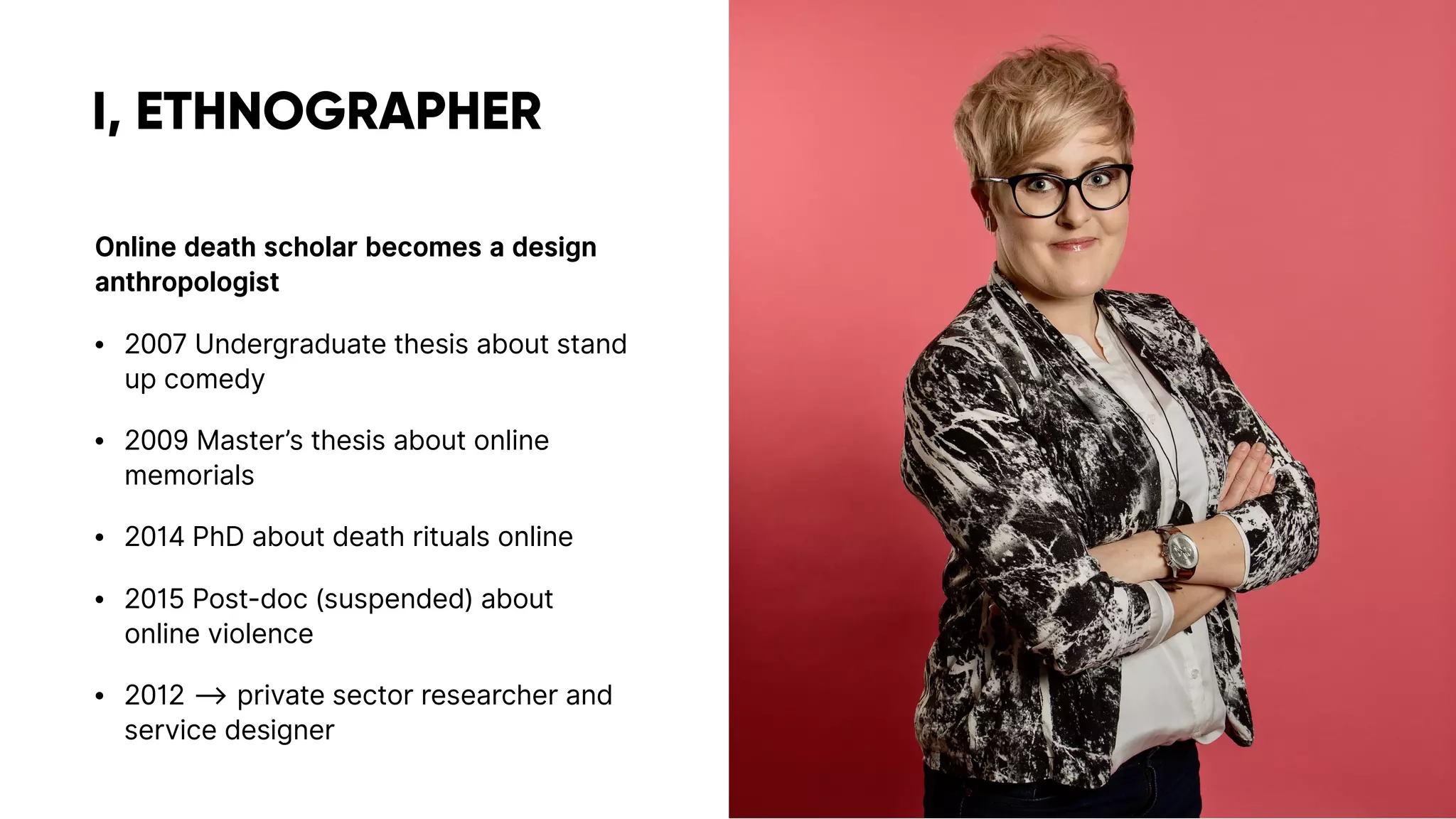 I, ETHNOGRAPHER
Online death scholar becomes a design
anthropologist
• 2007 Undergraduate thesis about stand
up comedy
• 2009 Master’s thesis about online
memorials
• 2014 PhD about death rituals online
• 2015 Post-doc (suspended) about
online violence
• 2012 ⟶ private sector researcher and
service designer
 