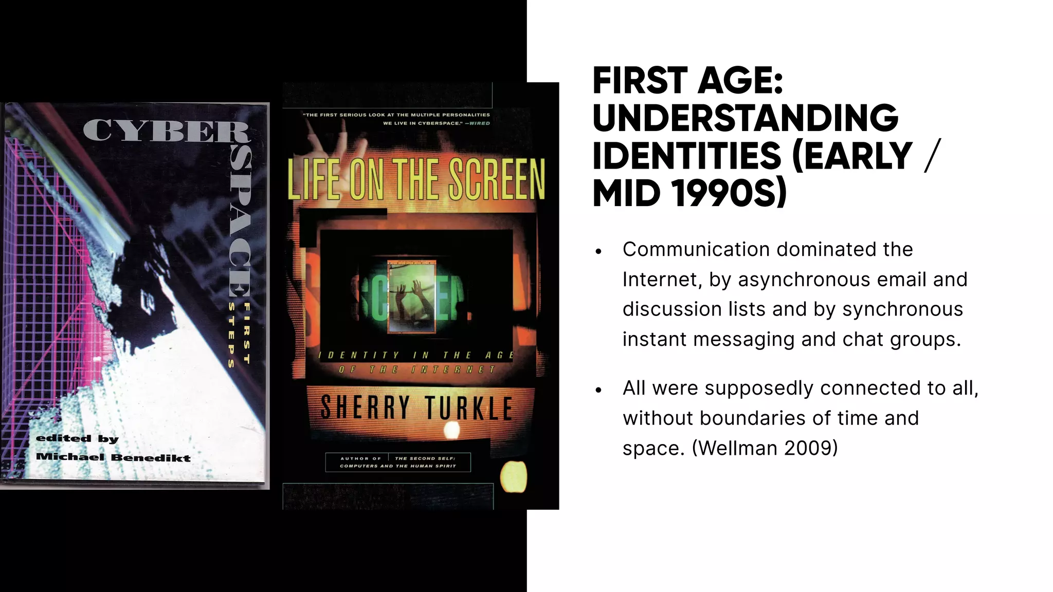 FIRST AGE:
UNDERSTANDING
IDENTITIES (EARLY /
MID 1990S)
• Communication dominated the
Internet, by asynchronous email and
discussion lists and by synchronous
instant messaging and chat groups.
• All were supposedly connected to all,
without boundaries of time and
space. (Wellman 2009)
 