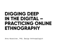Anna Haverinen, PhD, Design Anthropologist
DIGGING DEEP
IN THE DIGITAL –
PRACTICING ONLINE
ETHNOGRAPHY
 
