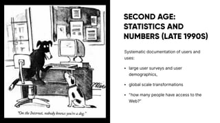 SECOND AGE:
STATISTICS AND
NUMBERS (LATE 1990S)
Systematic documentation of users and
uses:
• large user surveys and user
demographics,
• global scale transformations
• ”how many people have access to the
Web?”
 