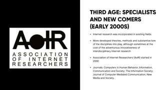 THIRD AGE: SPECIALISTS
AND NEW COMERS
(EARLY 2000S)
• Internet research was incorporated in existing fields
• More developed theories, methods and substantive lore
of the disciplines into play, although sometimes at the
cost of the adventurous innovativeness of
interdisciplinary Internet research
• Association of Internet Researchers (AoIR) started in
2000
• Journals: Computers in Human Behavior, Information,
Communication and Society; The Information Society;
Journal of Computer Mediated Communication, New
Media and Society..
 