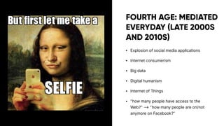 FOURTH AGE: MEDIATED
EVERYDAY (LATE 2000S
AND 2010S)
• Explosion of social media applications
• Internet consumerism
• Big data
• Digital humanism
• Internet of Things
• ”how many people have access to the
Web?” ⟶ ”how many people are on/not
anymore on Facebook?”
 