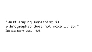 ”Just saying something is
ethnographic does not make it so.”
(Boellstorff 2012, 40)
 