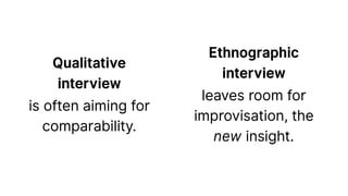 Qualitative
interview
is often aiming for
comparability.
Ethnographic
interview
leaves room for
improvisation, the
new insight.
 