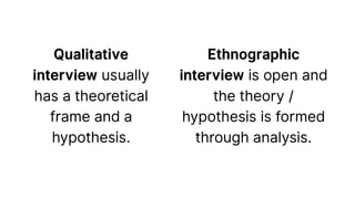 Qualitative
interview usually
has a theoretical
frame and a
hypothesis.
Ethnographic
interview is open and
the theory /
hypothesis is formed
through analysis.
 