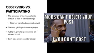 OBSERVING VS.
PARTICIPATING
• The presence of the researcher is
difficult to hide in offline settings
• Observer can also become observed
• Dilemma: getting to know the people
• Public vs. private spaces: what am I
allowed to do?
• Don’t be a lurker: consider ethics!
 