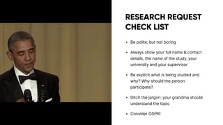 RESEARCH REQUEST
CHECK LIST
• Be polite, but not boring
• Always show your full name & contact
details, the name of the study, your
university and your supervisor
• Be explicit what is being studied and
why? Why should the person
participate?
• Ditch the jargon: your grandma should
understand the topic
• Consider GDPR!
 