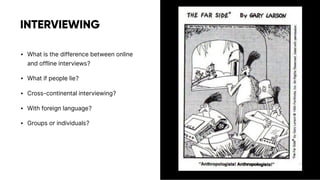 INTERVIEWING
• What is the difference between online
and offline interviews?
• What if people lie?
• Cross-continental interviewing?
• With foreign language?
• Groups or individuals?
 