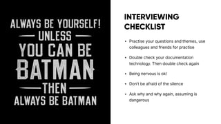 INTERVIEWING
CHECKLIST
• Practise your questions and themes, use
colleagues and friends for practise
• Double check your documentation
technology. Then double check again
• Being nervous is ok!
• Don’t be afraid of the silence
• Ask why and why again, assuming is
dangerous
 