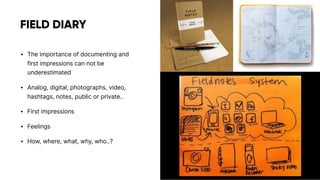FIELD DIARY
• The importance of documenting and
first impressions can not be
underestimated
• Analog, digital, photographs, video,
hashtags, notes, public or private..
• First impressions
• Feelings
• How, where, what, why, who..?
 