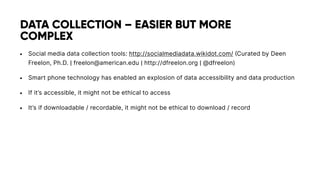 • Social media data collection tools: http://socialmediadata.wikidot.com/ (Curated by Deen
Freelon, Ph.D. | freelon@american.edu | http://dfreelon.org | @dfreelon)
• Smart phone technology has enabled an explosion of data accessibility and data production
• If it’s accessible, it might not be ethical to access
• It’s if downloadable / recordable, it might not be ethical to download / record
DATA COLLECTION – EASIER BUT MORE
COMPLEX
 