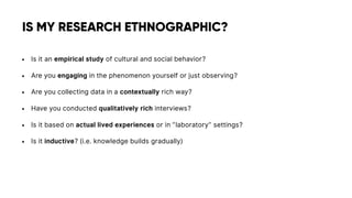 • Is it an empirical study of cultural and social behavior?
• Are you engaging in the phenomenon yourself or just observing?
• Are you collecting data in a contextually rich way?
• Have you conducted qualitatively rich interviews?
• Is it based on actual lived experiences or in ”laboratory” settings?
• Is it inductive? (i.e. knowledge builds gradually)
IS MY RESEARCH ETHNOGRAPHIC?
 