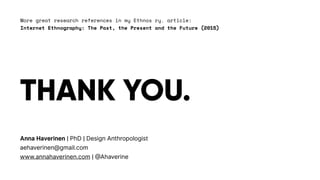 THANK YOU.
Anna Haverinen | PhD | Design Anthropologist
aehaverinen@gmail.com
www.annahaverinen.com | @Ahaverine
More great research references in my Ethnos ry. article:
Internet Ethnography: The Past, the Present and the Future (2015)
 