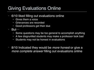 Giving Evaluations Online 6/10 liked filling out evaluations online Gives them a voice Grievances are recorded Good professors get their due But… Some questions may be too general to accomplish anything A few disgruntled students may make a professor look bad Students may not be honest in evaluations 8/10 Indicated they would be  more honest  or give a  more complete answer  filling out evaluations online 