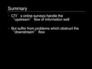 Summary CTI’s online surveys handle the “upstream” flow of information well But suffer from problems which obstruct the “downstream” flow 