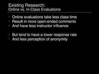Existing Research:  Online vs. In-Class Evaluations Online evaluations take less class time Result in more open-ended comments And have less instructor influence But tend to have a lower response rate And less perception of anonymity 